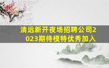 清远新开夜场招聘公司2023期待模特优秀加入